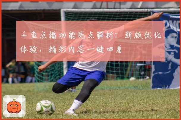 斗鱼点播功能亮点解析：新版优化体验，精彩内容一键回看