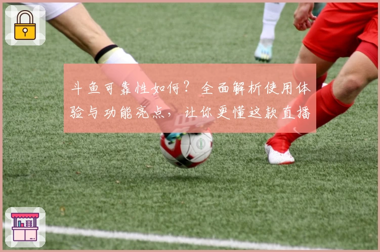 斗鱼可靠性如何？全面解析使用体验与功能亮点，让你更懂这款直播平台