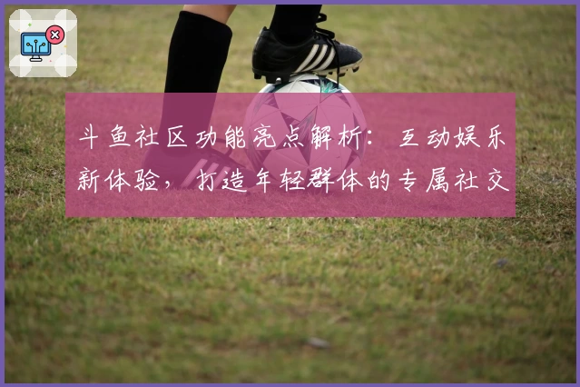 斗鱼社区功能亮点解析：互动娱乐新体验，打造年轻群体的专属社交平台