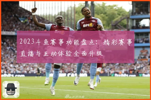 2023斗鱼赛事功能盘点：精彩赛事直播与互动体验全面升级