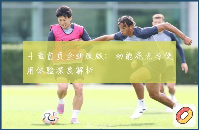 斗鱼首页全新改版：功能亮点与使用体验深度解析