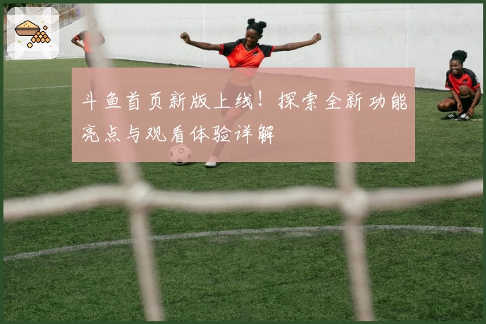 斗鱼首页新版上线！探索全新功能亮点与观看体验详解