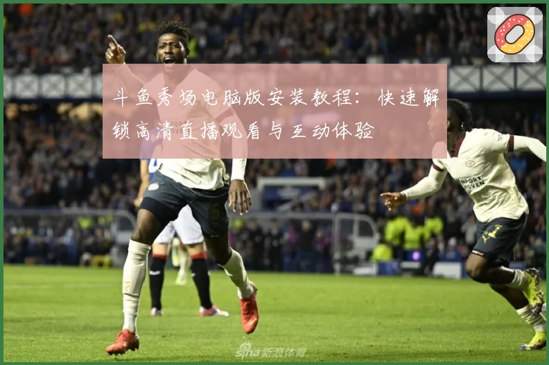 斗鱼秀场电脑版安装教程：快速解锁高清直播观看与互动体验