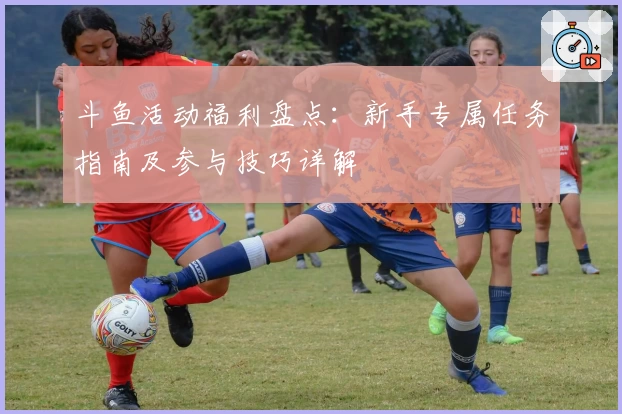 斗鱼活动福利盘点：新手专属任务指南及参与技巧详解