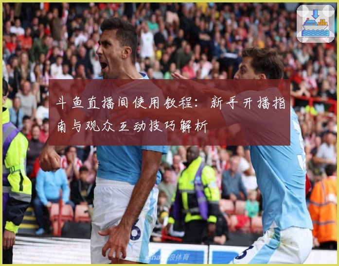 斗鱼直播间使用教程：新手开播指南与观众互动技巧解析