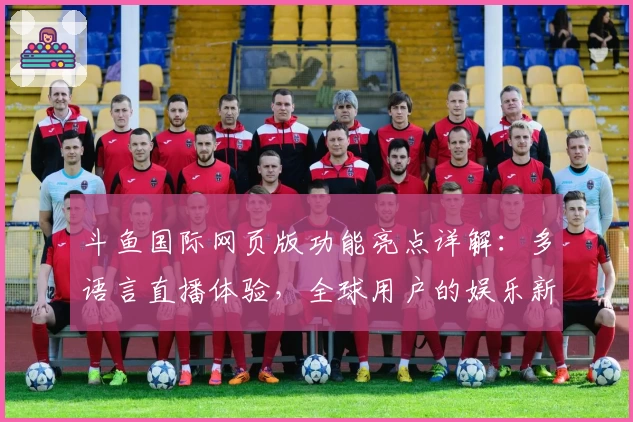 斗鱼国际网页版功能亮点详解：多语言直播体验，全球用户的娱乐新选择