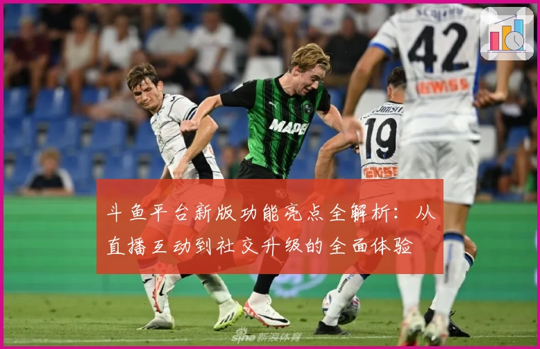斗鱼平台新版功能亮点全解析：从直播互动到社交升级的全面体验