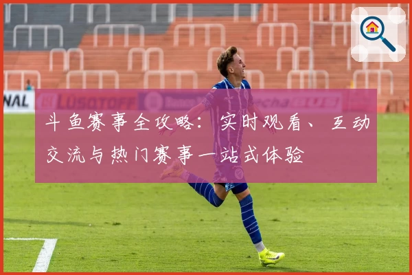 斗鱼赛事全攻略：实时观看、互动交流与热门赛事一站式体验