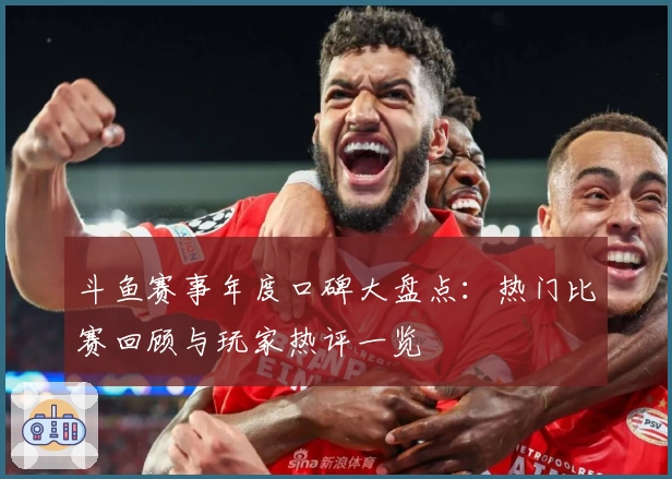 斗鱼赛事年度口碑大盘点：热门比赛回顾与玩家热评一览