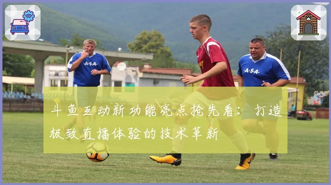 斗鱼互动新功能亮点抢先看：打造极致直播体验的技术革新