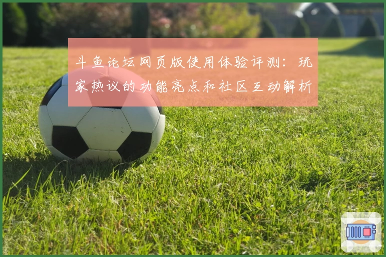斗鱼论坛网页版使用体验评测：玩家热议的功能亮点和社区互动解析