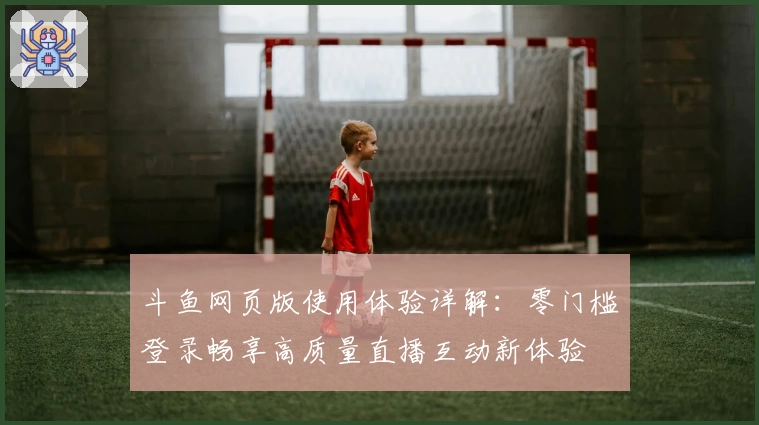 斗鱼网页版使用体验详解：零门槛登录畅享高质量直播互动新体验