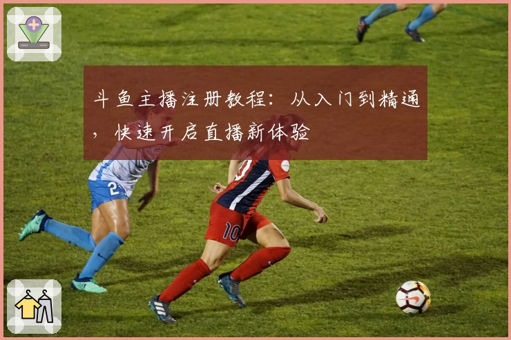 斗鱼主播注册教程：从入门到精通，快速开启直播新体验